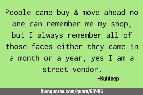 People came buy & move ahead no one can remember me my shop, but i always remember all of those