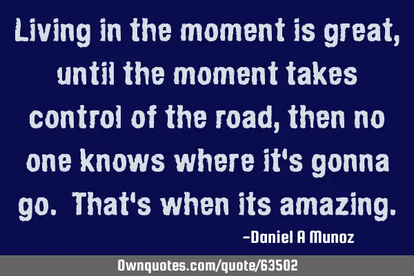 Living in the moment is great, until the moment takes control of the road, then no one knows where