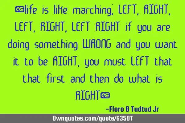 “life is like marching; LEFT, RIGHT, LEFT, RIGHT,LEFT RIGHT if you are doing something WRONG and