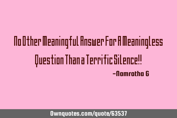 No Other Meaningful Answer For A Meaningless Question Than a Terrific Silence!!