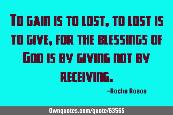 To gain is to lost, to lost is to give, for the blessings of God is by giving not by