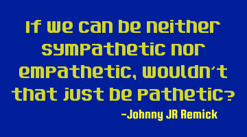 If we can be neither sympathetic nor empathetic, wouldn’t that just be pathetic?