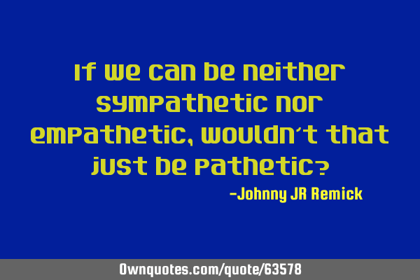 If we can be neither sympathetic nor empathetic, wouldn’t that just be pathetic?