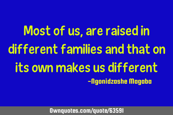 Most of us, are raised in different families and that on its own makes us