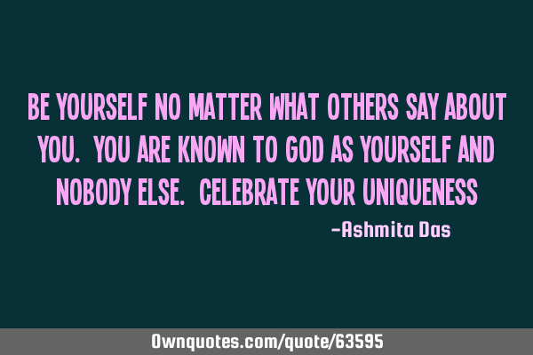 Be yourself no matter what others say about you. You are known to God as yourself and nobody else. C