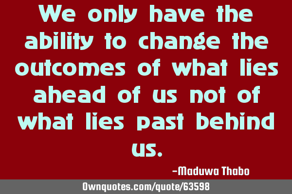 We only have the ability to change the outcomes of what lies ahead of us not of what lies past