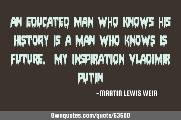 AN EDUCATED MAN WHO KNOWS HIS HISTORY IS A MAN WHO KNOWS IS FUTURE. My Inspiration Vladimir P