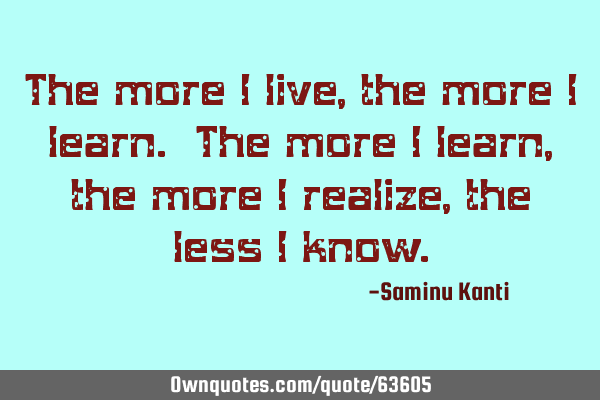 The more I live, the more I learn. The more I learn, the more I realize, the less I