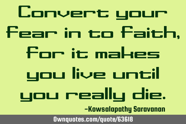 Convert your fear in to faith ,for it makes you live until you really