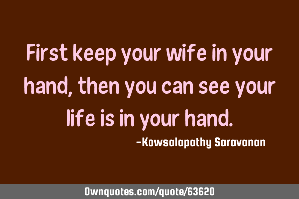 First keep your wife in your hand, then you can see your life is in your