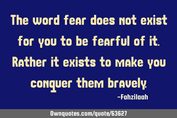 The word fear does not exist for you to be fearful of it.Rather it exists to make you conquer them