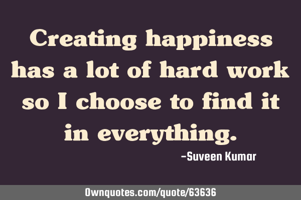 Creating happiness has a lot of hard work so I choose to find it in
