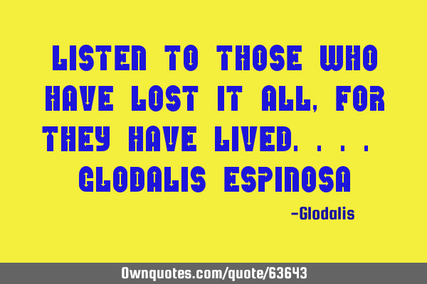 Listen to those who have lost it all, for they have lived.... Glodalis E