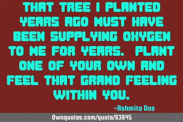 That tree I planted years ago must have been supplying oxygen to me for years. Plant one of your