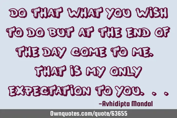 Do that what you wish to do but at the end of the day come to me. That is my only expectation to