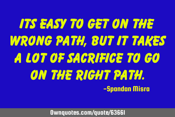 ITS EASY TO GET ON THE WRONG PATH,BUT IT TAKES A LOT OF SACRIFICE TO GO ON THE RIGHT PATH
