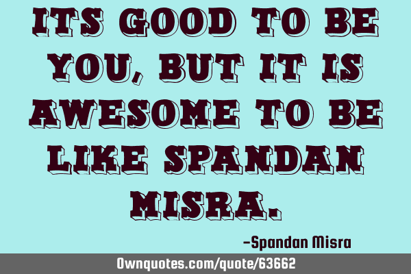 ITS GOOD TO BE YOU,BUT IT IS AWESOME TO BE LIKE SPANDAN MISRA