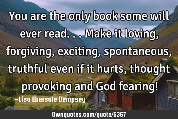 You are the only book some will ever read...make it loving, forgiving, exciting, spontaneous,
