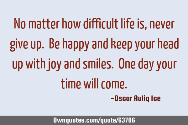 No matter how difficult life is, never give up. Be happy and keep your head up with joy and smiles.