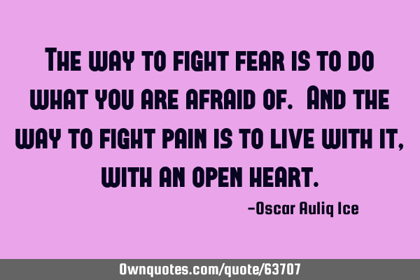 The way to fight fear is to do what you are afraid of. And the way to fight pain is to live with it,