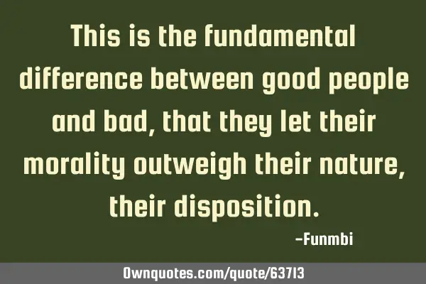 This is the fundamental difference between good people and bad, that they let their morality