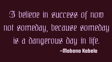 I believe in success of now not someday, because someday is a dangerous day in life.