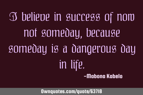 I believe in success of now not someday, because someday is a dangerous day in