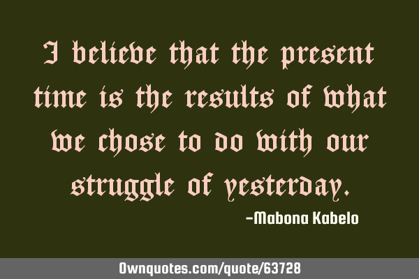 I believe that the present time is the results of what we chose to do with our struggle of