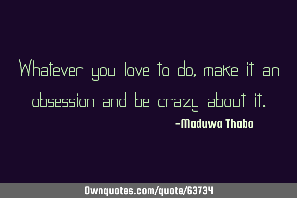Whatever you love to do, make it an obsession and be crazy about