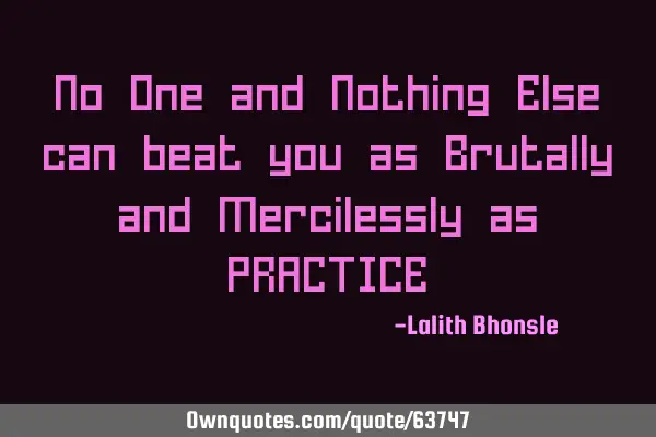 No One and Nothing Else can beat you as Brutally and Mercilessly as PRACTICE