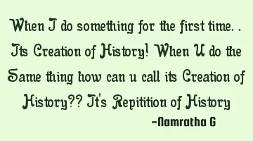 When I do something for the first time.. Its Creation of History! When U do the Same thing how can