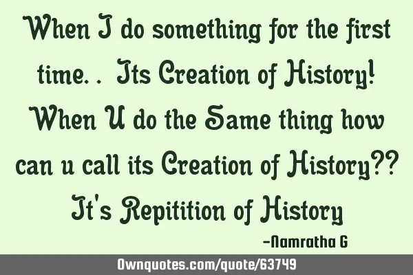 When I do something for the first time.. Its Creation of History! When U do the Same thing how can