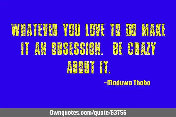 Whatever you love to do make it an obsession. Be crazy about