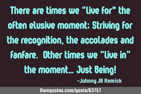 There are times we “live for" the often elusive moment; Striving for the recognition, the