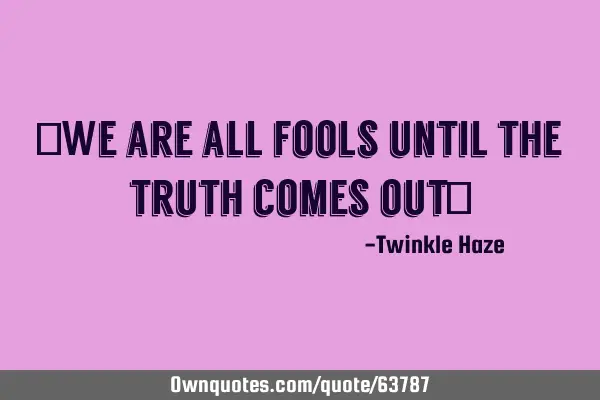 "We are all fools until the truth comes out"