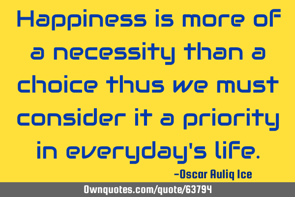 Happiness is more of a necessity than a choice thus we must consider it a priority in everyday