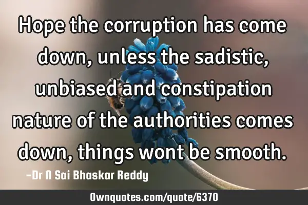 Hope the corruption has come down, unless the sadistic, unbiased and constipation nature of the