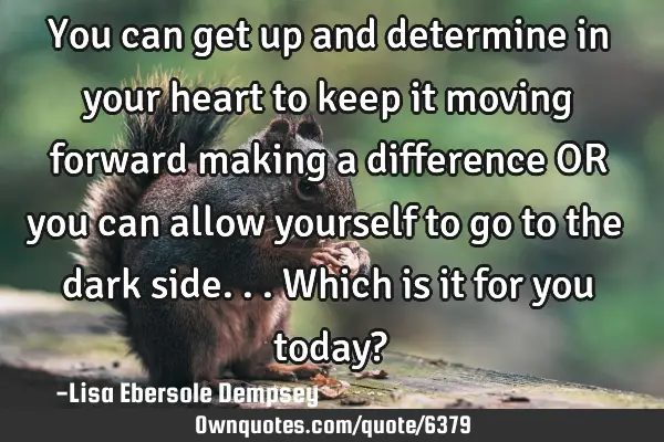 You can get up and determine in your heart to keep it moving forward making a difference OR you can