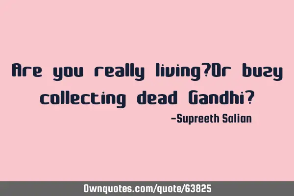 Are you really living?Or buzy collecting dead Gandhi?
