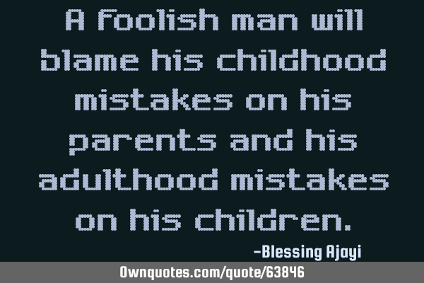 A foolish man will blame his childhood mistakes on his parents and his adulthood mistakes on his