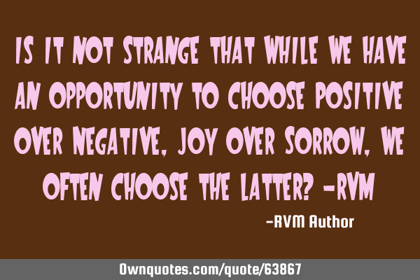 Is it not strange that while we have an opportunity to choose Positive over Negative, Joy over S