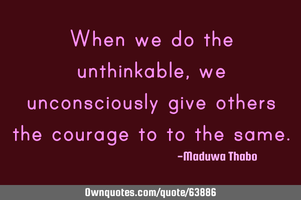 When we do the unthinkable, we unconsciously give others the courage to to the