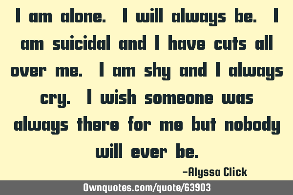 I am alone. I will always be. I am suicidal and i have cuts all over me. I am shy and i always cry.