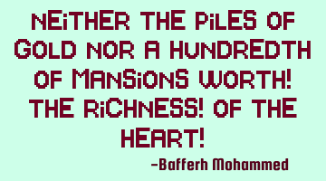 Neither the piles of gold nor a hundredth of mansions worth! The richness! Of the heart!