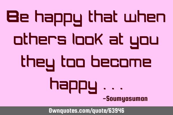 Be happy that when others look at you they too become happy