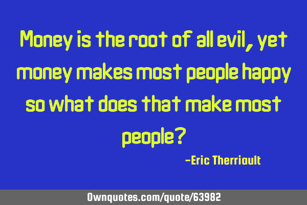 Money is the root of all evil, yet money makes most people happy so what does that make most people?