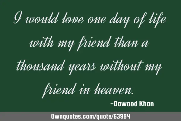 I would love one day of life with my friend than a thousand years without my friend in