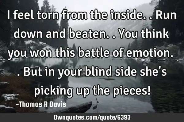 I feel torn from the inside.. Run down and beaten.. You think you won this battle of emotion.. But