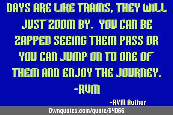 Days are like trains, they will just zoom by. You can be zapped seeing them pass or you can jump on