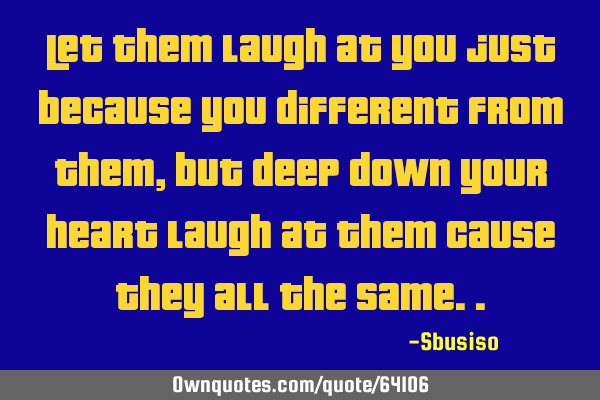 Let them laugh at you just because you different from them, but deep down your heart laugh at them